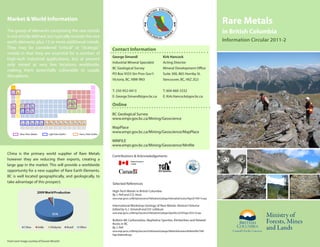 Market & World Information
                                                                                                                                                                 Rare Metals
The group of elements comprising the rare metals                                                                                                                 in British Columbia
is not strictly defined, but typically include the rare
earth elements plus 12 or more additional metals.                                                                                                                Information Circular 2011-2
They may be considered “critical” or “strategic”          Contact Information
metals in that they are essential for a number of
                                                          George Simandl                                        Kirk Hancock
high-tech industrial applications, but at present
                                                          Industrial Mineral Specialist                         Acting Director
only mined at very few locations worldwide,
                                                          BC Geological Survey                                  Mineral Development Office
making them potentially vulnerable to supply
                                                          PO Box 9333 Stn Prov Gov’t                            Suite 300, 865 Hornby St.
disruptions.
                                                          Victoria, BC, V8W 9N3                                 Vancouver, BC, V6Z 2G3


                                                          T: 250-952-0413                                       T: 604-660-3332
                                                          E: George.Simandl@gov.bc.ca                           E: Kirk.Hancock@gov.bc.ca

                                                          Online
                                                          BC Geological Survey
                                                          www.empr.gov.bc.ca/Mining/Geoscience

                                                          MapPlace
                                                          www.empr.gov.bc.ca/Mining/Geoscience/MapPlace

                                                          MINFILE
                                                          www.empr.gov.bc.ca/Mining/Geoscience/Minfile

China is the primary world supplier of Rare Metals
                                                          Contributions & Acknowledgements
however they are reducing their exports, creating a
large gap in the market. This will provide a worldwide
opportunity for a new supplier of Rare Earth Elements.
BC is well located geographically, and geologically, to
take advantage of this prospect.                          Selected References

                                                          High-Tech Metals in British Columbia
                                                          By J. Pell and Z.D. Hora
                                                          www.empr.gov.bc.ca/Mining/Geoscience/PublicationsCatalogue/InformationCirculars/Pages/IC1990-19.aspx

                                                          International Workshop Geology of Rare Metals: Abstract Volume
                                                          Edited by G.J. Simandl and D.V. Lefebure
                                                          www.empr.gov.bc.ca/Mining/Geoscience/PublicationsCatalogue/OpenFiles/2010/Pages/2010-10.aspx

                                                          Bulletin 88: Carbonatites, Nepheline Syenites, Kimberlites and Related
                                                          Rocks in BC
                                                          By J. Pell
                                                          www.empr.gov.bc.ca/Mining/Geoscience/PublicationsCatalogue/BulletinInformation/BulletinsAfter1940/
                                                          Pages/Bulletin88.aspx

Front cover image courtesy of Duncan McLeish
 