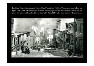 Looking Down Sacramento Street [San Francisco, 1906]....This photo was taken on
April 18th, 1906. It is the most famous photograph of the devastation caused by the
great fire and earthquake. It was taken by Arnold Genthe on a borrowed camera.....
 