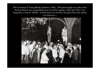 The Lynching of Young Blacks [Indiana, 1930]....This photograph was taken after
 the lynching of two young black men accused of raping a white girl. They were
hanged by a mob of 10,000....A third man was saved by the girls uncle who said he
                                was innocent....
 