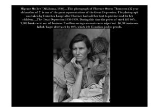 Migrant Mother [Oklahoma, 1936]....This photograph of Florence Owens Thompson (32 year
old mother of 7) is one of the great representations of the Great Depression. The photograph
     was taken by Dorothea Lange after Florence had sold her tent to provide food for her
  children.....The Great Depression 1930-1939. During this time the prices of stock fell 40%.
9,000 banks went out of business. 9 million savings accounts were wiped out. 86,00 businesses
               failed. Wages decreased by 60% which left 15 million jobless people.
 