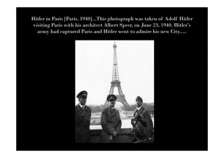 Hitler in Paris [Paris, 1940]...This photograph was taken of Adolf Hitler
visiting Paris with his architect Albert Speer, on June 23, 1940. Hitler’s
  army had captured Paris and Hitler went to admire his new City.....
 