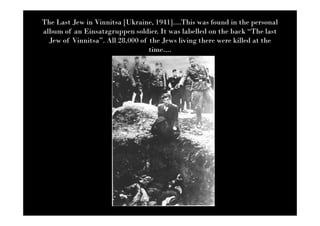 The Last Jew in Vinnitsa [Ukraine, 1941]....This was found in the personal
album of an Einsatzgruppen soldier. It was labelled on the back “The last
  Jew of Vinnitsa”. All 28,000 of the Jews living there were killed at the
                                  time....
 