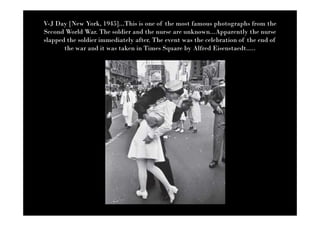 V-J Day [New York, 1945]...This is one of the most famous photographs from the
Second World War. The soldier and the nurse are unknown...Apparently the nurse
slapped the soldier immediately after. The event was the celebration of the end of
       the war and it was taken in Times Square by Alfred Eisenstaedt.....
 