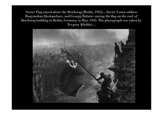 Soviet Flag raised above the Reichstag [Berlin, 1945]....Soviet Union soldiers
  Raqymzhan Qoshqarbaev, and Georgij Bulatov raising the flag on the roof of
Reichstag building in Berlin, Germany in May, 1945. The photograph was taken by
                                Yevgeny Khaldei....
 