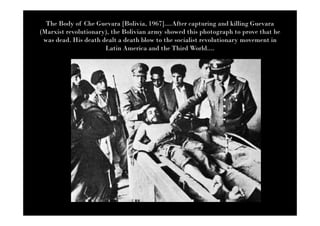 The Body of Che Guevara [Bolivia, 1967]....After capturing and killing Guevara
(Marxist revolutionary), the Bolivian army showed this photograph to prove that he
 was dead. His death dealt a death blow to the socialist revolutionary movement in
                      Latin America and the Third World....
 