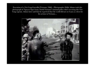 Execution of a Viet Cong Guerrilla [Vietnam, 1968]....Photographer Eddie Adams took this
photograph of Nguyen Ngoc Loan, South Vietnam’s national police chief executing this Viet
Cong captain. Adams later said that he regretted that the world did not see Loan as a hero for
                                  his actions in Vietnam....
 