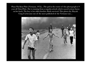 Phan Th Kim Phúc [Vietnam, 1972]....The girl in the centre of this photograph is 9
year olf Kim Phúc. She is running from a napalm attack which caused serious burns
  on her back. The boy is her older brother. Both survived. This photo (by Huynh
         Cong Ut) became one of the most published of the Vietnam war....
 