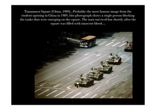 Tiananmen Square [China, 1989]...Probably the most famous image from the
 student uprising in China in 1989, this photograph shows a single person blocking
the tanks that were emerging on the square. The man survived but shortly after the
                      square was filled with innocent blood....
 