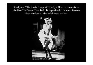 Marliyn....This iconic image of Marilyn Monroe comes from
the film The Seven Year Itch. It is probably the most famous
           picture taken of this celebrated actress.
 