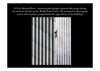 9/11 by Richard Drew...American photograph captured this image during
the terrorist attacks on the World Trade Centre. He managed to photograph
     a man who, in panic, jumped from the upper floors of the building.
 