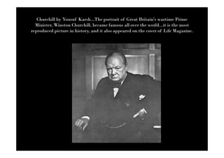 Churchill by Yousuf Karsh...The portrait of Great Britain’s wartime Prime
  Minister, Winston Churchill, became famous all over the world...it is the most
reproduced picture in history, and it also appeared on the cover of Life Magazine.
 