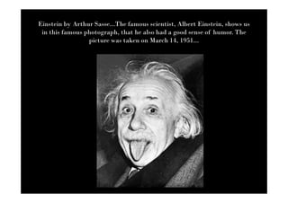 Einstein by Arthur Sasse...The famous scientist, Albert Einstein, shows us
 in this famous photograph, that he also had a good sense of humor. The
                 picture was taken on March 14, 1951...
 