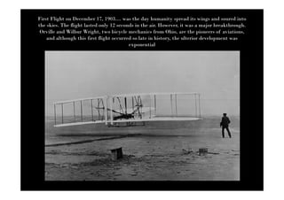 First Flight on December 17, 1903.... was the day humanity spread its wings and soured into
the skies. The flight lasted only 12 seconds in the air. However, it was a major breakthrough.
 Orville and Wilbur Wright, two bicycle mechanics from Ohio, are the pioneers of aviations,
    and although this first flight occurred so late in history, the ulterior development was
                                          exponential
 