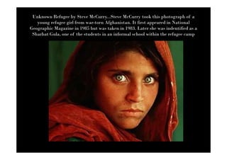 Unknown Refugee by Steve McCurry...Steve McCurry took this photograph of a
   young refugee girl from war-torn Afghanistan. It first appeared in National
Geographic Magazine in 1985 but was taken in 1983. Later she was indentified as a
 Sharbat Gula, one of the students in an informal school within the refugee camp
 