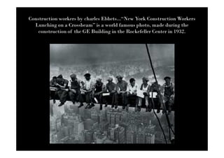 Construction workers by charles Ebbets...“New York Construction Workers
  Lunching on a Crossbeam” is a world famous photo, made during the
    construction of the GE Building in the Rockefeller Center in 1932.
 