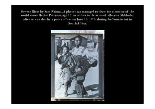 Soweto Riots by Sam Nzima...A photo that managed to draw the attention of the
world shows Hector Peterson, age 13, as he dies in the arms of Mbuyisa Makhubo,
 after he was shot by a police officer on June 16, 1976, during the Soweto riot in
                                   South Africa.
 