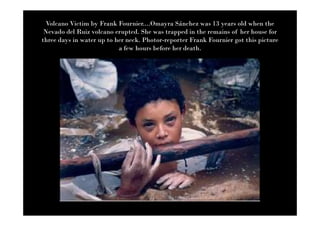 Volcano Victim by Frank Fournier....Omayra Sánchez was 13 years old when the
 Nevado del Ruiz volcano erupted. She was trapped in the remains of her house for
three days in water up to her neck. Photor-reporter Frank Fournier got this picture
                           a few hours before her death.
 