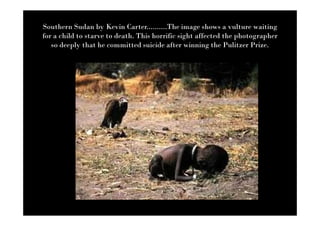 Southern Sudan by Kevin Carter..........The image shows a vulture waiting
for a child to starve to death. This horrific sight affected the photographer
   so deeply that he committed suicide after winning the Pulitzer Prize.
 