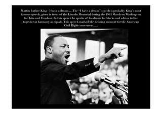 Martin Luther King - I have a dream.....The “I have a dream” speech is probably King’s most
famous speech, given in front of the Lincoln Memorial during the 1963 March on Washington
   for Jobs and Freedom. In this speech he speaks of his dream for blacks and whites to live
  together in harmony as equals. This speech marked the defining moment for the American
                                  Civil Rights movement.....
 