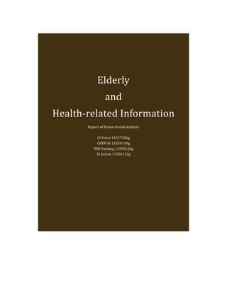 Elderly	
  
                                and	
  
       Health-­‐related	
  Information	
  
	
  
                 Report	
  of	
  Research	
  and	
  Analysis	
  
                                       	
  
                      LI	
  Yuhui	
  11537306g	
  
                      CHEN	
  Di	
  11550119g	
  
                    WEI	
  Yanfang	
  11550120g	
  
                     XI	
  Jiutian	
  11550132g	
  
 
