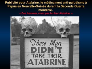 Publicité pour Atabrine, le médicament anti-paludisme à
Papua en Nouvelle-Guinée durant la Seconde Guerre
mondiale.
« Ces hommes n’ont pas bu leur Atabrine. »

 