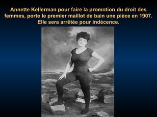 Annette Kellerman pour faire la promotion du droit des
femmes, porte le premier maillot de bain une pièce en 1907.
Elle sera arrêtée pour indécence.

 