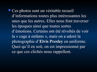  Ces

photos sont un véritable recueil
d’informations toutes plus intéressantes les
unes que les autres. Elles nous font traverser
les époques ainsi que toutes sortes
d’émotions. Certains ont été révoltés de voir
la « cage à enfants », mais on a adoré la
photographie d’Elvis Presley en uniforme.
Quoi qu’il en soit, on est impressionné par
ce que ces clichés nous rappellent.

 