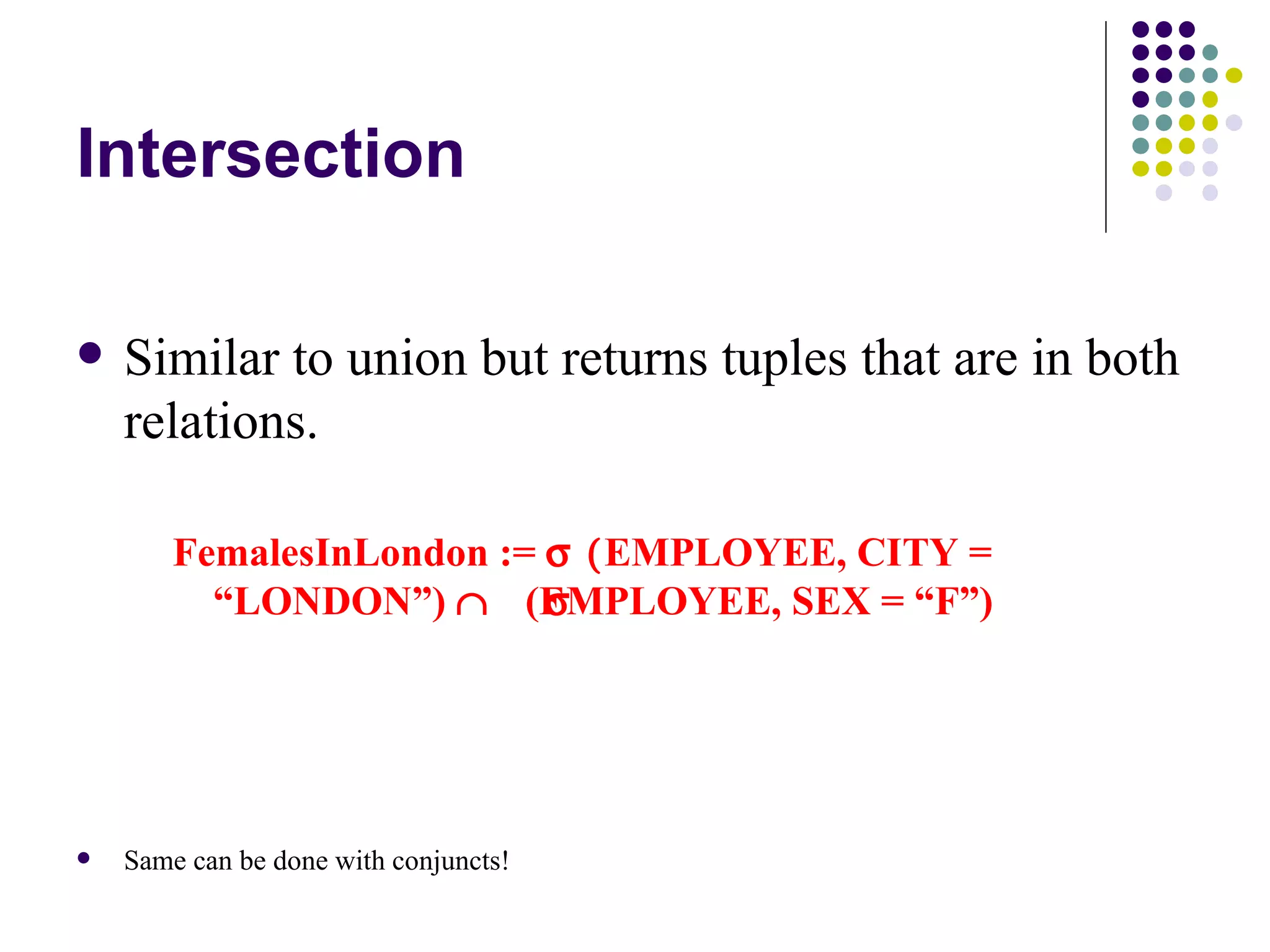 Intersection Similar to union but returns tuples that are in both relations. FemalesInLondon :=    EMPLOYEE, CITY = “LONDON”)   (EMPLOYEE, SEX = “F”) Same can be done with conjuncts! 