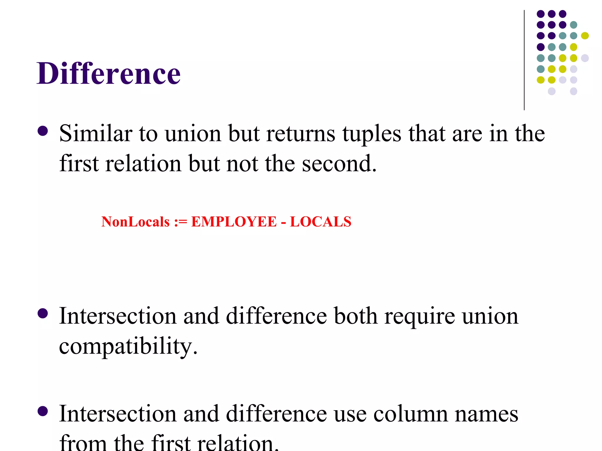 Difference Similar to union but returns tuples that are in the first relation but not the second. NonLocals := EMPLOYEE - LOCALS Intersection and difference both require union compatibility. Intersection and difference use column names from the first relation. 