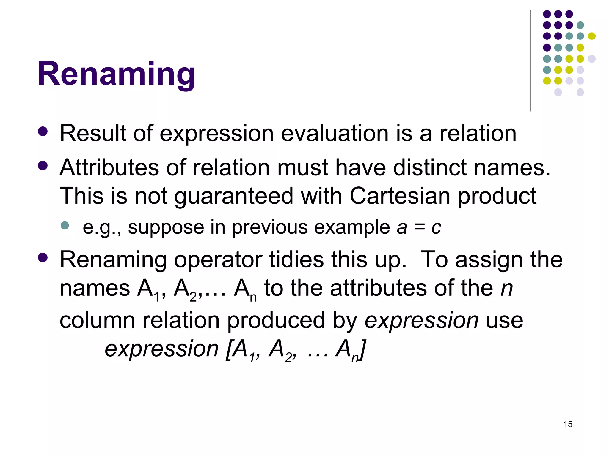 Renaming Result of expression evaluation is a relation Attributes of relation must have distinct names.  This is not guaranteed with Cartesian product e.g., suppose in previous example  a = c Renaming operator tidies this up.  To assign the names A 1 , A 2 ,… A n  to the attributes of the  n  column relation produced by  expression  use    expression [A 1 , A 2 , … A n ] 