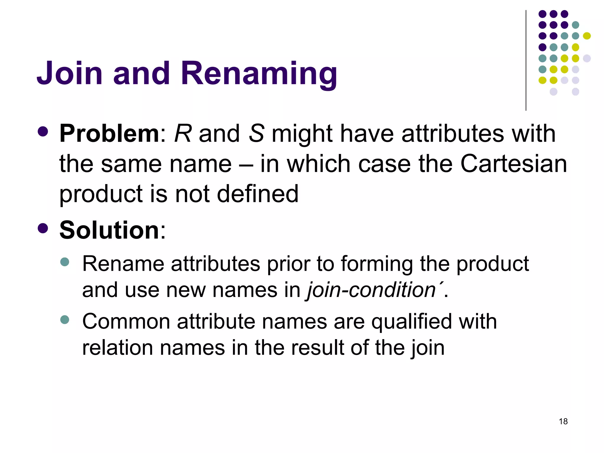 Join and Renaming Problem :  R  and  S  might have attributes with the same name – in which case the Cartesian product is not defined Solution :  Rename attributes prior to forming the product and use new names in  join-condition ´ . Common attribute names are qualified with relation names in the result of the join 