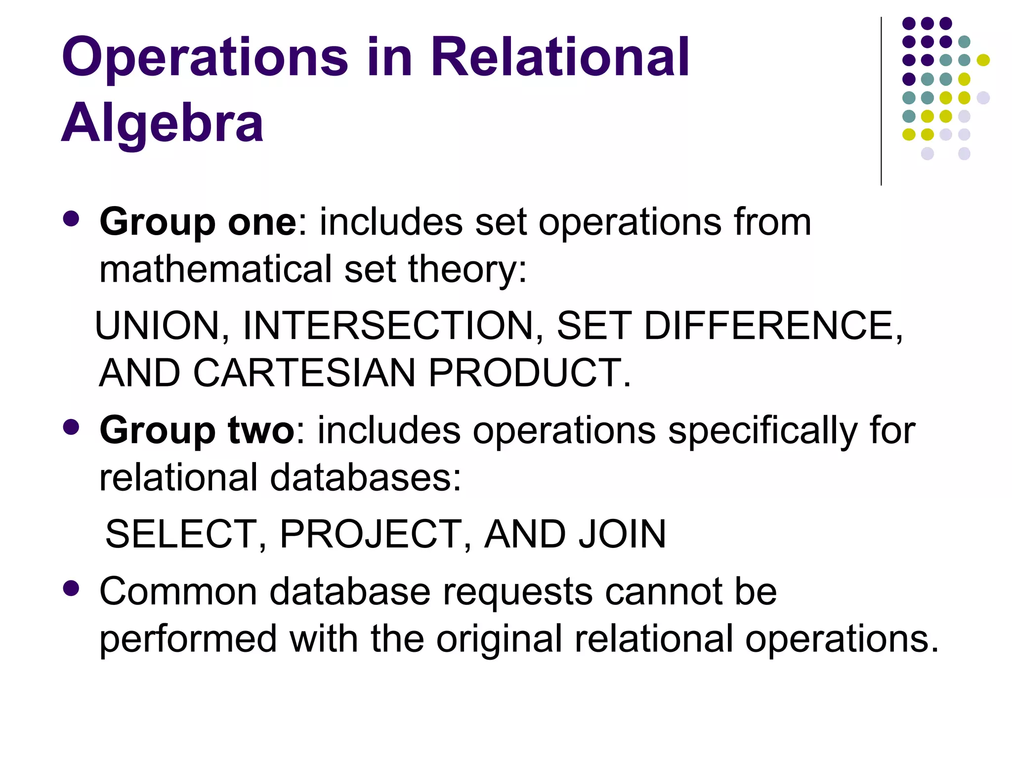 Operations in Relational Algebra Group one : includes set operations from mathematical set theory: UNION, INTERSECTION, SET DIFFERENCE, AND CARTESIAN PRODUCT.  Group two : includes operations specifically for relational databases:  SELECT, PROJECT, AND JOIN Common database requests cannot be performed with the original relational operations. 