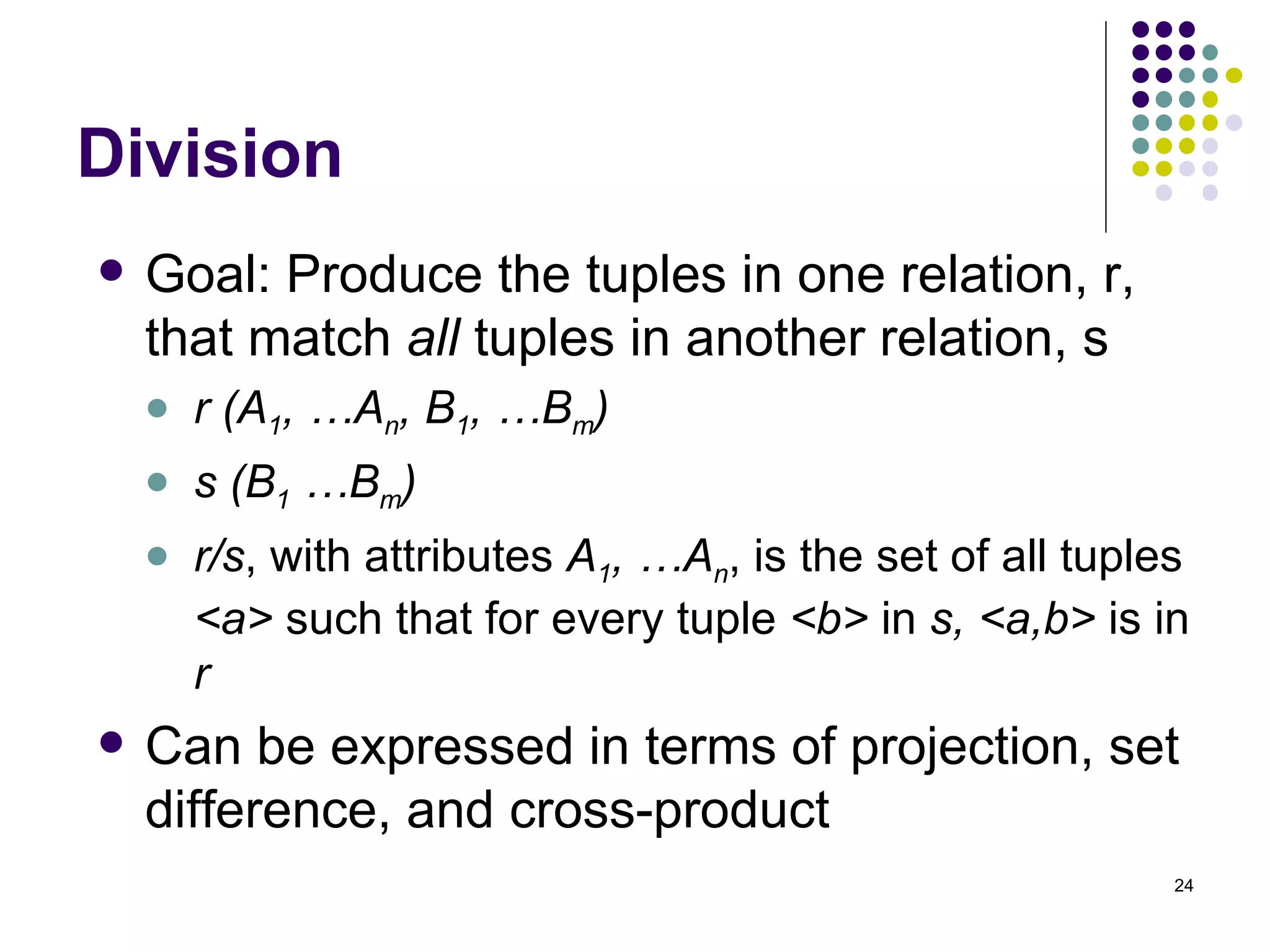 Division Goal: Produce the tuples in one relation, r, that match  all  tuples in another relation, s r (A 1 , …A n , B 1 , …B m ) s (B 1  …B m ) r/s , with attributes  A 1 , …A n , is the set of all tuples  <a>  such that for every tuple  <b>  in  s,   <a,b>  is in  r Can be expressed in terms of projection, set difference, and cross-product 