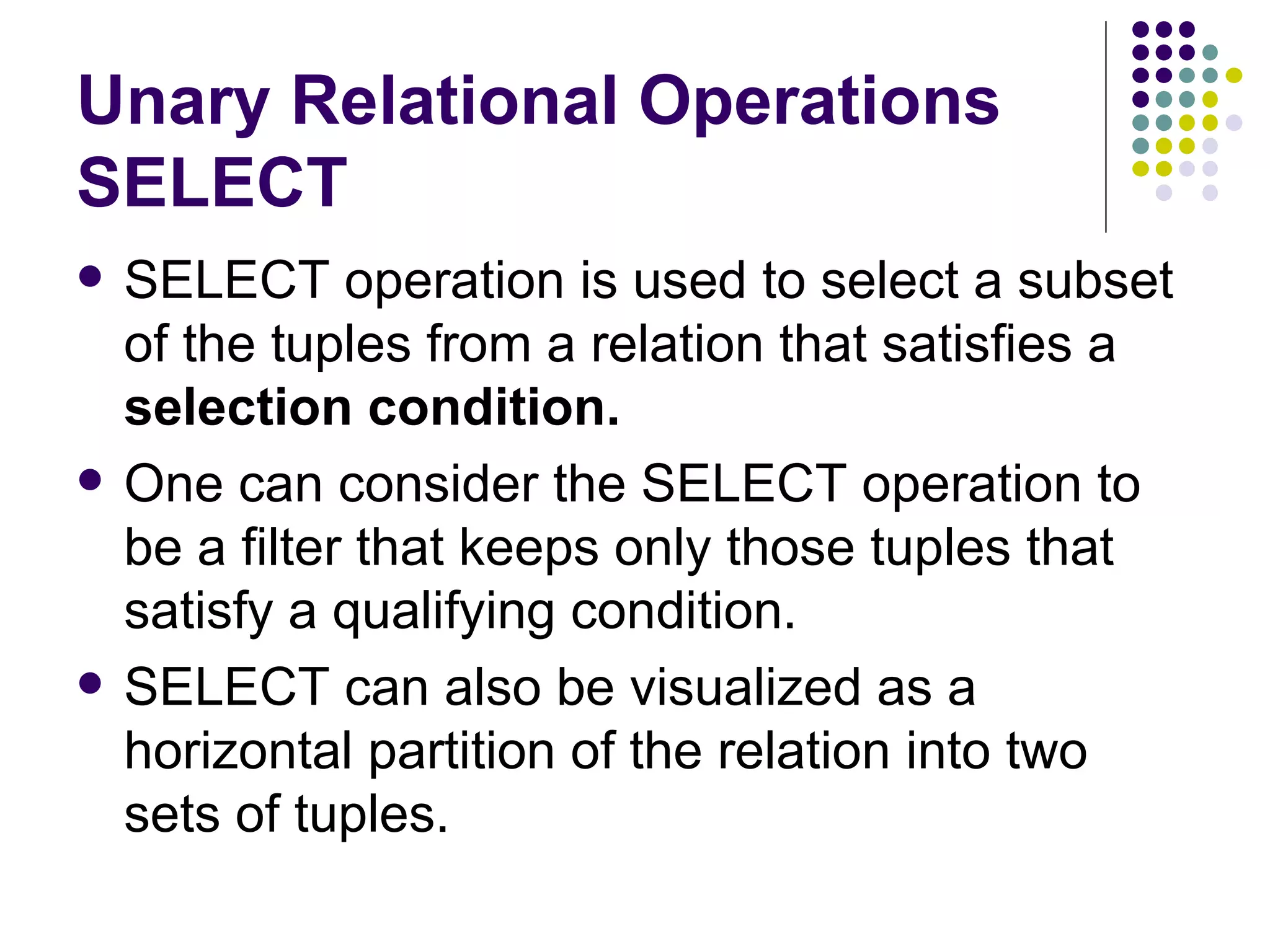 Unary Relational Operations SELECT  SELECT operation is used to select a subset of the tuples from a relation that satisfies a  selection condition.  One can consider the SELECT operation to be a filter that keeps only those tuples that satisfy a qualifying condition.  SELECT can also be visualized as a horizontal partition of the relation into two sets of tuples.  