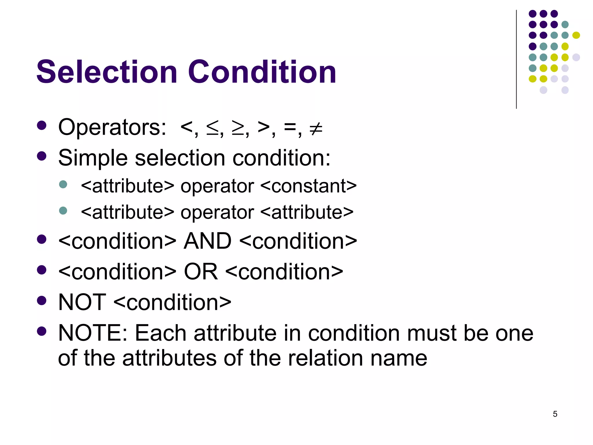 Selection Condition Operators:  <,   ,   , >, =,   Simple selection condition: <attribute> operator <constant> <attribute> operator <attribute> <condition> AND <condition> <condition> OR <condition> NOT <condition> NOTE: Each attribute in condition must be one of the attributes of the relation name 
