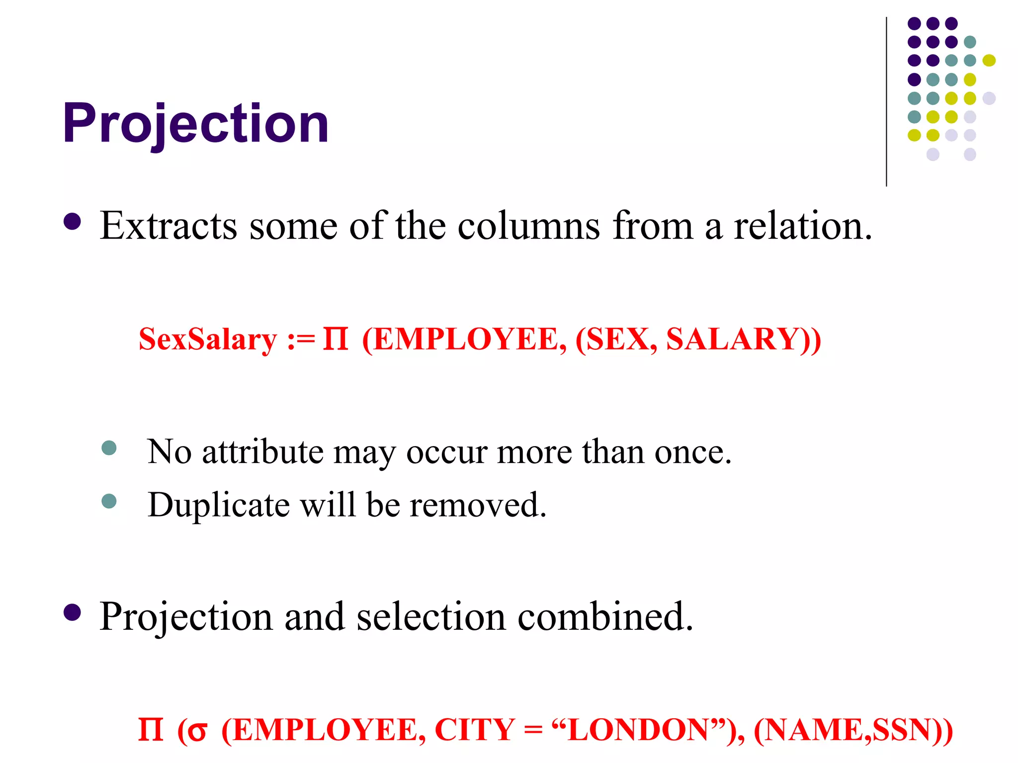 Projection Extracts some of the columns from a relation. SexSalary :=    (EMPLOYEE, (SEX, SALARY)) No attribute may occur more than once. Duplicate will be removed.  Projection and selection combined.  (  (EMPLOYEE, CITY = “LONDON”), (NAME,SSN)) This does a selection followed by a projection. The DBMS may re-organise this for faster retrieval. 