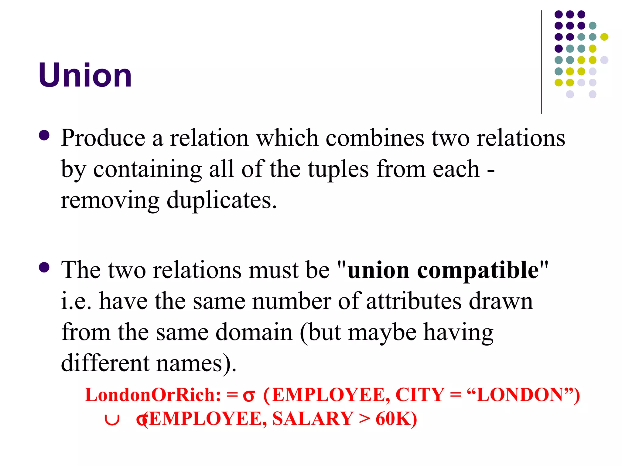 Union Produce a relation which combines two relations by containing all of the tuples from each - removing duplicates. The two relations must be &quot; union compatible &quot; i.e. have the same number of attributes drawn from the same domain (but maybe having different names). LondonOrRich: =    EMPLOYEE, CITY = “LONDON”)   (EMPLOYEE, SALARY > 60K) If attribute names differ, the names from the first one are taken. Same can be done using disjuncts! 
