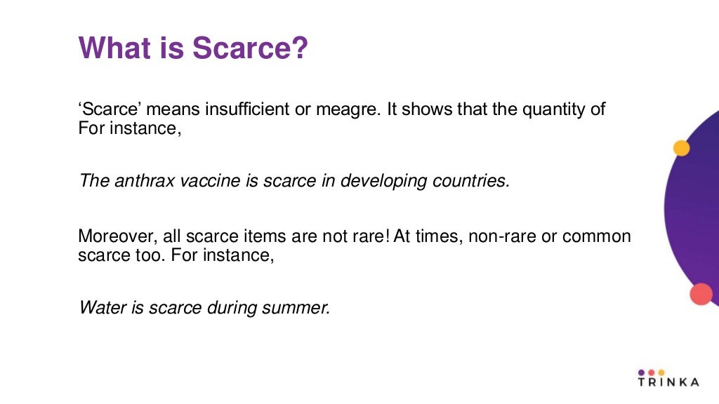 What is Scarce?
‘Scarce’ means insufficient or meagre. It shows that the quantity of
For instance,
The anthrax vaccine is scarce in developing countries.
Moreover, all scarce items are not rare! At times, non-rare or common
scarce too. For instance,
Water is scarce during summer.
 
