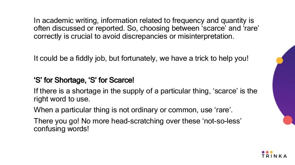 In academic writing, information related to frequency and quantity is
often discussed or reported. So, choosing between ‘scarce’ and ‘rare’
correctly is crucial to avoid discrepancies or misinterpretation.
It could be a fiddly job, but fortunately, we have a trick to help you!
‘S’ for Shortage, ‘S’ for Scarce!
If there is a shortage in the supply of a particular thing, ‘scarce’ is the
right word to use.
When a particular thing is not ordinary or common, use ‘rare’.
There you go! No more head-scratching over these ‘not-so-less’
confusing words!
 