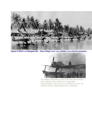 Squad of Rufe's at Bougainville . These things were very nimble even with the pontoons.




                                  The A6M2-N float plane version of the Zero did extremely
                                  well, suffering only a small loss in its legendary
                                  maneuverability. Top speed was not affected, however, the
                                  aircraft's relatively light armament was a detriment.
 