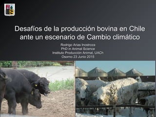 Desafíos de la producción bovina en Chile
ante un escenario de Cambio climático
Rodrigo Arias Inostroza
PhD in Animal Science
Instituto Producción Animal, UACh
Osorno 23 Junio 2015
 