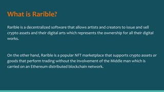 What is Rarible?
Rarible is a decentralized software that allows artists and creators to issue and sell
crypto assets and their digital arts which represents the ownership for all their digital
works.
On the other hand, Rarible is a popular NFT marketplace that supports crypto assets or
goods that perform trading without the involvement of the Middle man which is
carried on an Ethereum distributed blockchain network.
 