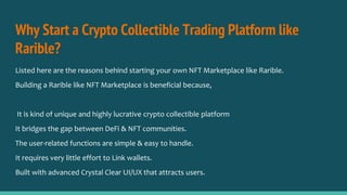 Why Start a Crypto Collectible Trading Platform like
Rarible?
Listed here are the reasons behind starting your own NFT Marketplace like Rarible.
Building a Rarible like NFT Marketplace is beneficial because,
It is kind of unique and highly lucrative crypto collectible platform
It bridges the gap between DeFi & NFT communities.
The user-related functions are simple & easy to handle.
It requires very little effort to Link wallets.
Built with advanced Crystal Clear UI/UX that attracts users.
 