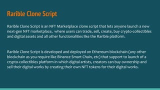 Rarible Clone Script
Rarible Clone Script is an NFT Marketplace clone script that lets anyone launch a new
next-gen NFT marketplace, where users can trade, sell, create, buy crypto-collectibles
and digital assets and all other functionalities like the Rarible platform.
Rarible Clone Script is developed and deployed on Ethereum blockchain (any other
blockchain as you require like Binance Smart Chain, etc) that support to launch of a
crypto-collectibles platform in which digital artists, creators can buy ownership and
sell their digital works by creating their own NFT tokens for their digital works.
 