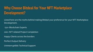 Why Choose Bitdeal for Your NFT Marketplace
Development?
Listed here are the myths behind making Bitdeal your preference for your NFT Marketplace
Development.
150+ Blockchain Experts
200+ NFT related Project Completion
Happy Clients across the borders
Perfect Output Delivery
Uninterruptible Technical Support
 