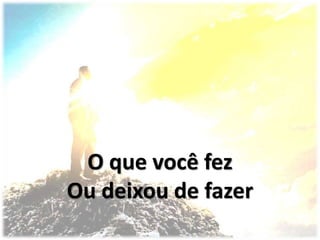 O que você fez
Ou deixou de fazer
 