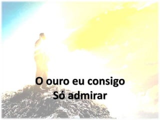 O ouro eu consigo
Só admirar
 