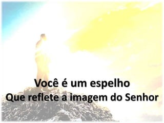 Você é um espelho
Que reflete a imagem do Senhor
 
