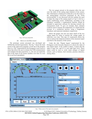 Fig. 6. 3D view of the PCB.
III. RESULTS AND DISCUSSION
The prototype system presented was developed and
fulfilled the desired requirements. The Fig. 7 shows the main
screen of the supervisory program. At the top of the program
there is a “file” (represented by the Portuguese word Arquivo)
menu that allows the user to connect the USB communication
and configure the data acquisition, i.e., the user can export the
data of the status of all system variables over time in a text
file or an Excel spreadsheet.
The two gauges present in the program allow the user
view the status of the analog input channels of the system.
This information is displayed in millivolts or by the result of
the analog-digital conversion performed by the 10-bit
microcontroller. It was discussed with the students the need
of adjust the range of the analog signal to 0 up 5 volts by a
signal conditioning circuit. Furthermore, according to the
transducer sensibility, a mathematical function should be
included in supervisory software for showing correctly the
measurement result. To give an example, these channels
could be used to measure the temperature of a liquid and the
pressure in a production process, using a temperature
transducer, and a pressure transducer, respectively.
Below the gauges, the user can select which of the two
analog inputs he wants to present the voltage graph, in
millivolts, over time. This type of visualization allows the
user to analyze the temporal evolution of the measured signal
and observe the dynamics of the system.
Under the title “Digital Inputs” (represented by the
Portuguese words Entradas Digitais) it is shown the states of
four digital inputs. If the symbol is black, it means that the
input is logic low, and if it is red, high logic level. These
inputs could be used to verify status changes of digital
sensors, such as buttons, limit switches, presence detectors,
among others.
Fig. 7. Main screen of the supervisory program.
Page 540
978-1-4799-1908-6/15/$31.00 ©2015 IEEE 18-20 March 2015, Tallinn University of Technology, Tallinn, Estonia
2015 IEEE Global Engineering Education Conference (EDUCON)
 