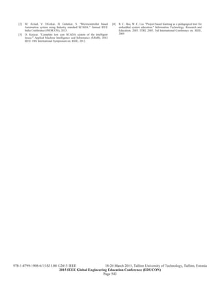 [2] M. Avhad, V. Divekar, H. Golatkar, S. “Microcontroller based
Automation system using Industry standard SCADA.” Annual IEEE
India Conference (INDICON), 2013.
[3] O. Krejcar. "Complete low cost SCADA system of the intelligent
house." Applied Machine Intelligence and Informatics (SAMI), 2012
IEEE 10th International Symposium on. IEEE, 2012.
[4] R. C. Hsu, W. C. Liu. "Project based learning as a pedagogical tool for
embedded system education." Information Technology: Research and
Education, 2005. ITRE 2005. 3rd International Conference on. IEEE,
2005
Page 542
978-1-4799-1908-6/15/$31.00 ©2015 IEEE 18-20 March 2015, Tallinn University of Technology, Tallinn, Estonia
2015 IEEE Global Engineering Education Conference (EDUCON)
 